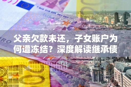 武汉父亲欠款未还，子女账户为何遭冻结？深度解读继承债务迷局