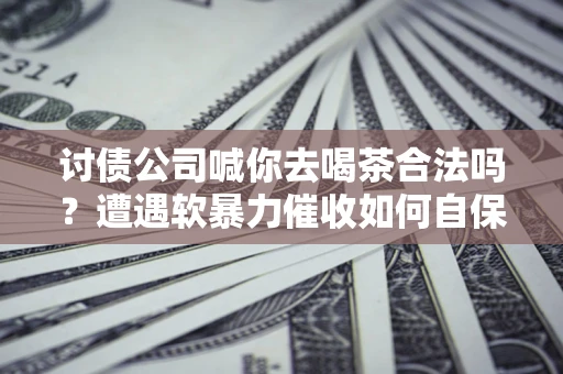 武汉讨债公司喊你去喝茶合法吗？遭遇软暴力催收如何自保？